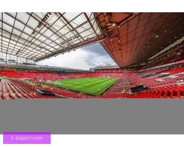 曼联启动老特拉福德未来规划评估翻新或重建方案